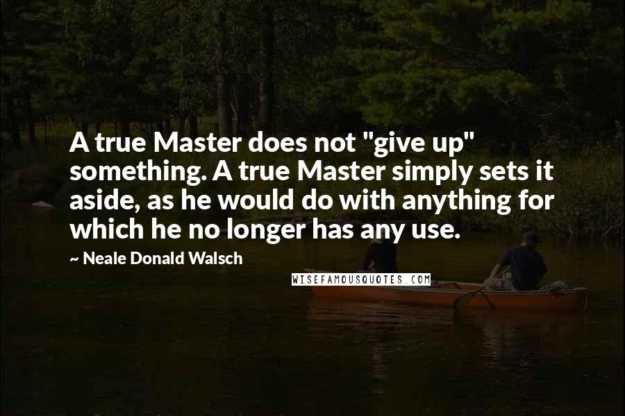 Neale Donald Walsch Quotes: A true Master does not "give up" something. A true Master simply sets it aside, as he would do with anything for which he no longer has any use.