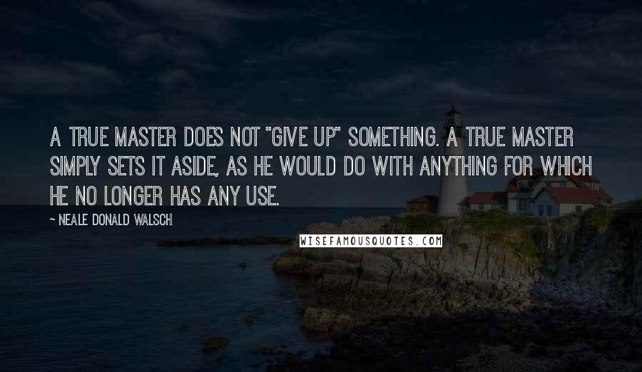 Neale Donald Walsch Quotes: A true Master does not "give up" something. A true Master simply sets it aside, as he would do with anything for which he no longer has any use.