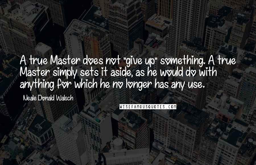 Neale Donald Walsch Quotes: A true Master does not "give up" something. A true Master simply sets it aside, as he would do with anything for which he no longer has any use.