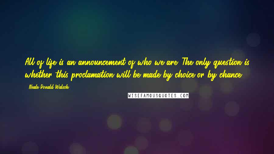 Neale Donald Walsch Quotes: All of life is an announcement of who we are. The only question is whether this proclamation will be made by choice or by chance.