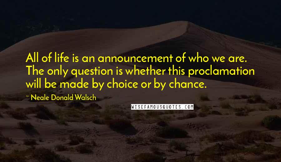 Neale Donald Walsch Quotes: All of life is an announcement of who we are. The only question is whether this proclamation will be made by choice or by chance.