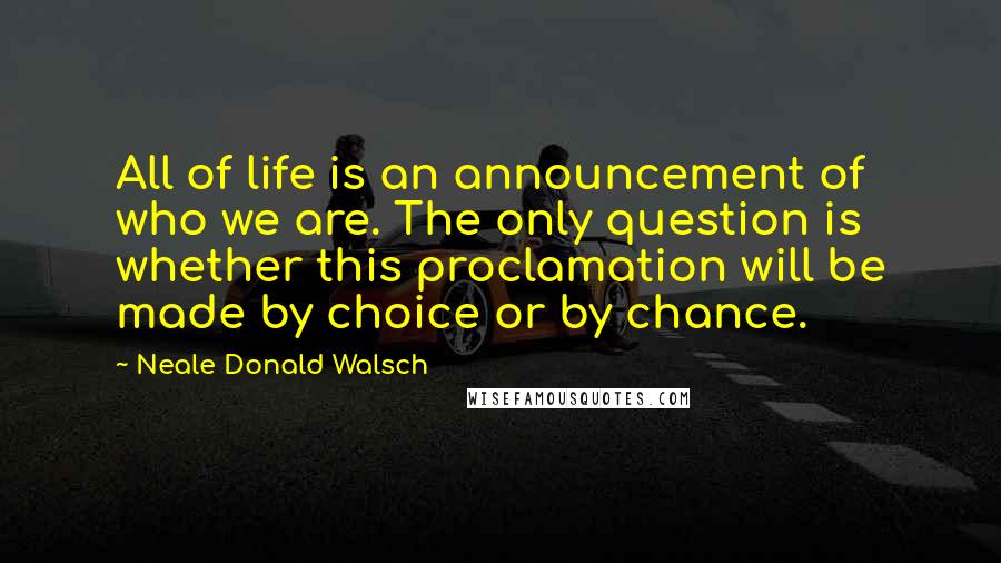 Neale Donald Walsch Quotes: All of life is an announcement of who we are. The only question is whether this proclamation will be made by choice or by chance.