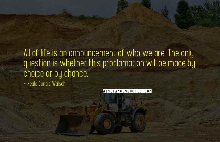 Neale Donald Walsch Quotes: All of life is an announcement of who we are. The only question is whether this proclamation will be made by choice or by chance.