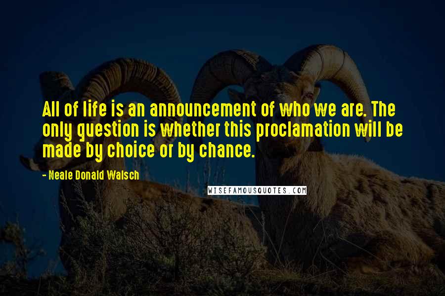 Neale Donald Walsch Quotes: All of life is an announcement of who we are. The only question is whether this proclamation will be made by choice or by chance.