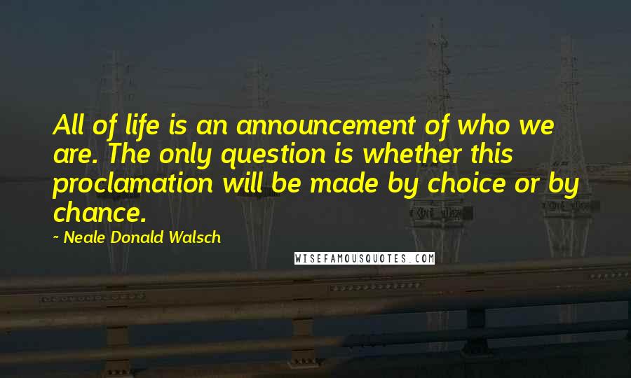 Neale Donald Walsch Quotes: All of life is an announcement of who we are. The only question is whether this proclamation will be made by choice or by chance.