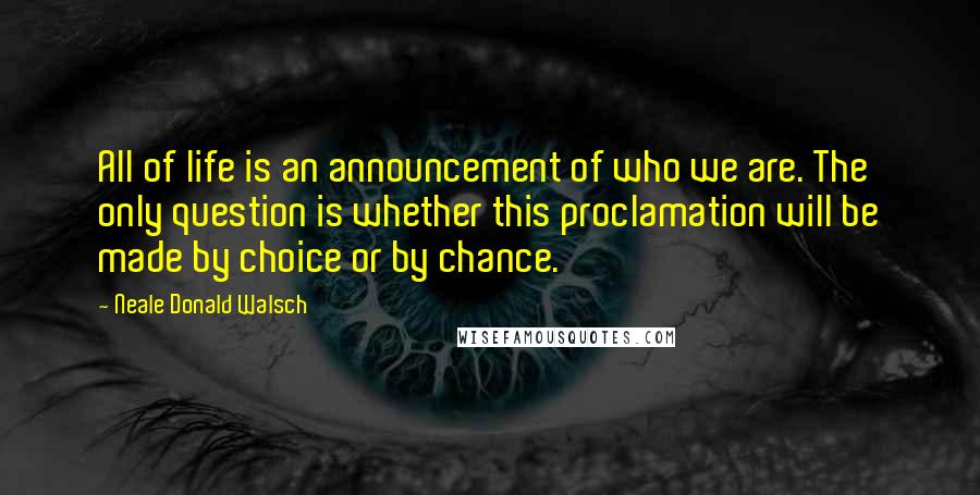 Neale Donald Walsch Quotes: All of life is an announcement of who we are. The only question is whether this proclamation will be made by choice or by chance.