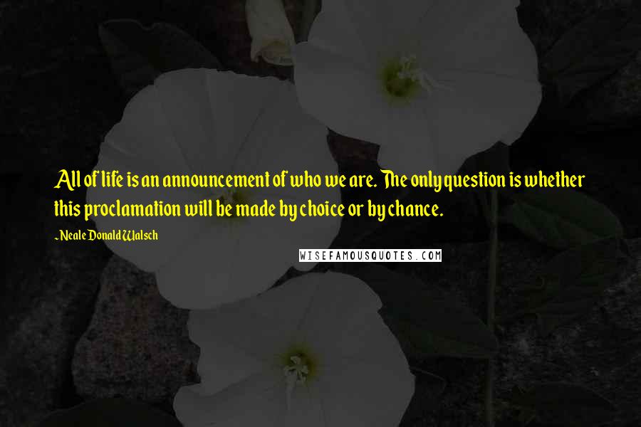 Neale Donald Walsch Quotes: All of life is an announcement of who we are. The only question is whether this proclamation will be made by choice or by chance.