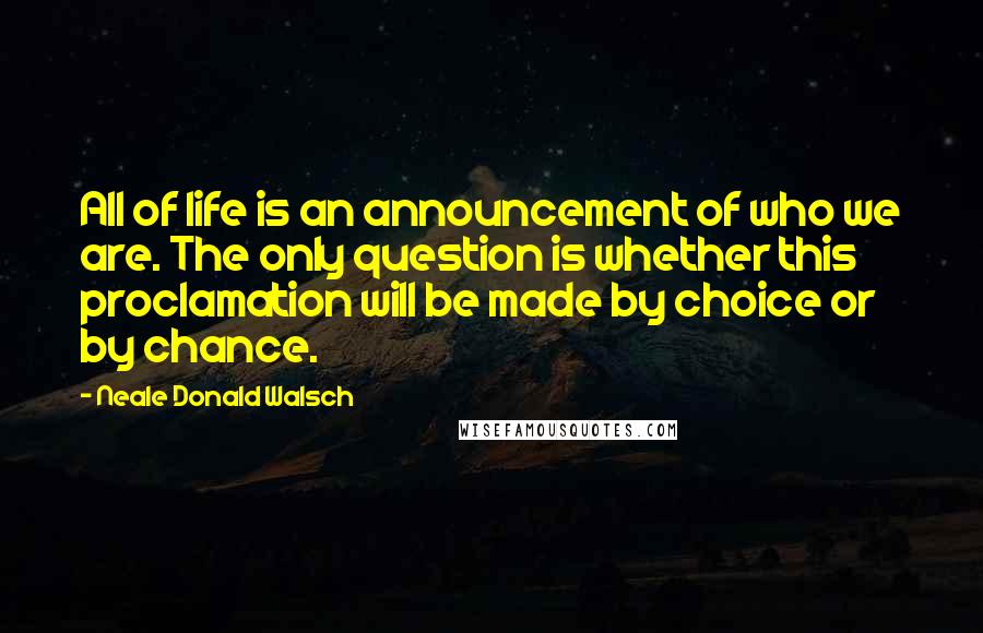 Neale Donald Walsch Quotes: All of life is an announcement of who we are. The only question is whether this proclamation will be made by choice or by chance.