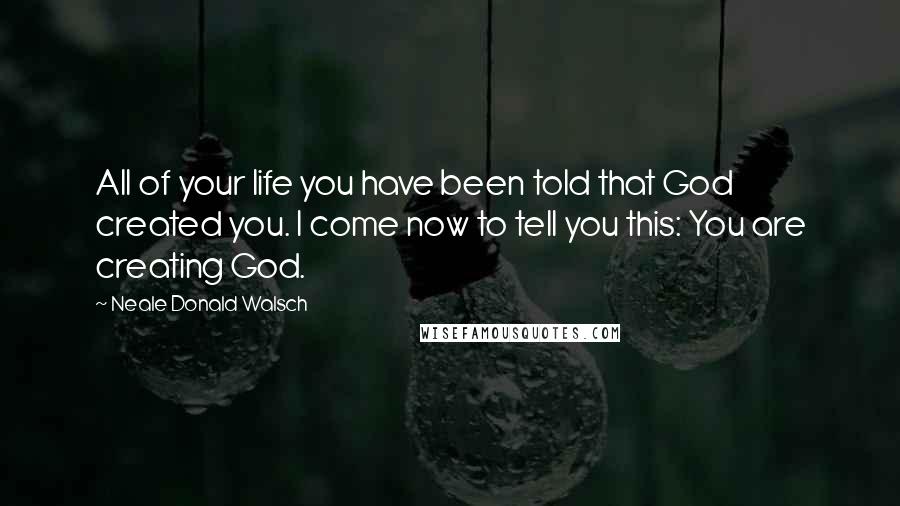 Neale Donald Walsch Quotes: All of your life you have been told that God created you. I come now to tell you this: You are creating God.