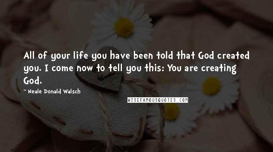 Neale Donald Walsch Quotes: All of your life you have been told that God created you. I come now to tell you this: You are creating God.