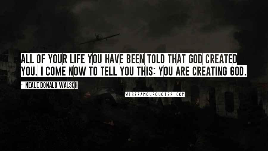 Neale Donald Walsch Quotes: All of your life you have been told that God created you. I come now to tell you this: You are creating God.