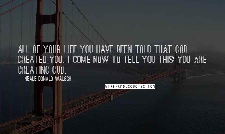 Neale Donald Walsch Quotes: All of your life you have been told that God created you. I come now to tell you this: You are creating God.