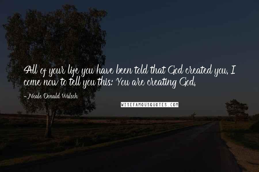 Neale Donald Walsch Quotes: All of your life you have been told that God created you. I come now to tell you this: You are creating God.