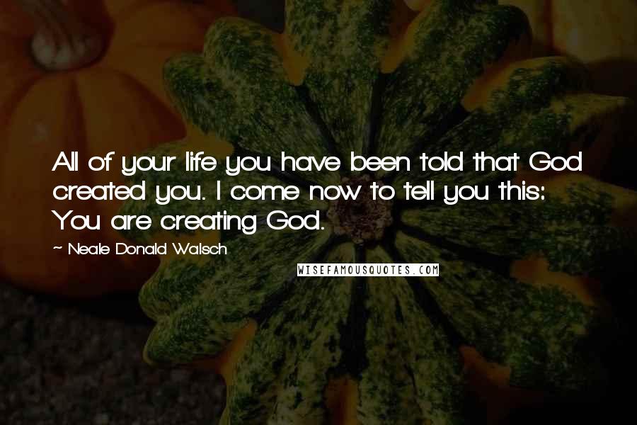 Neale Donald Walsch Quotes: All of your life you have been told that God created you. I come now to tell you this: You are creating God.