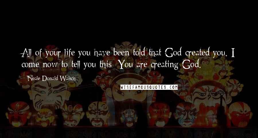 Neale Donald Walsch Quotes: All of your life you have been told that God created you. I come now to tell you this: You are creating God.