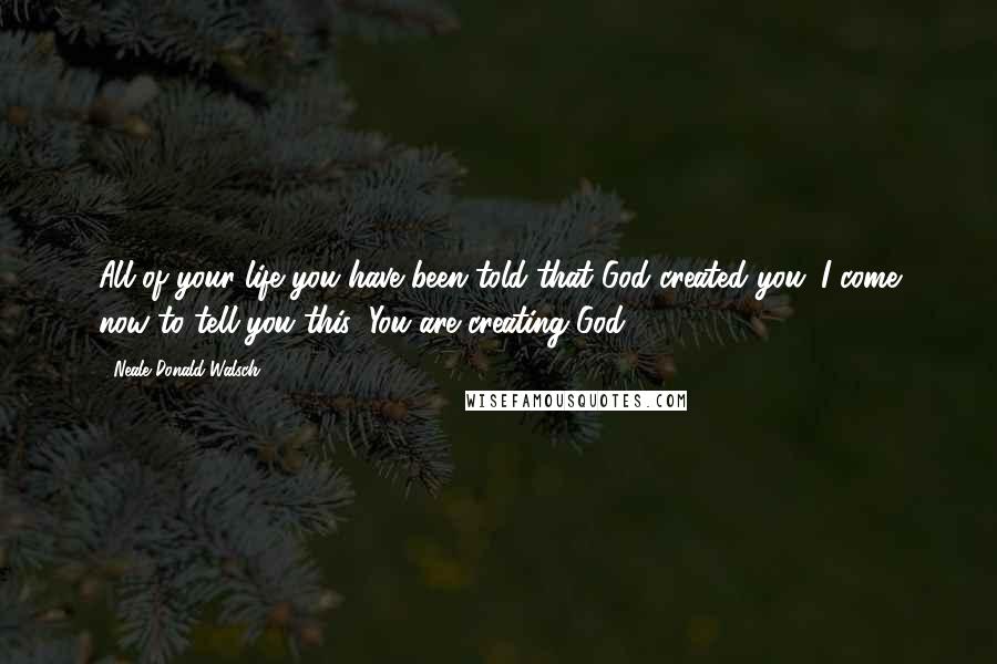 Neale Donald Walsch Quotes: All of your life you have been told that God created you. I come now to tell you this: You are creating God.