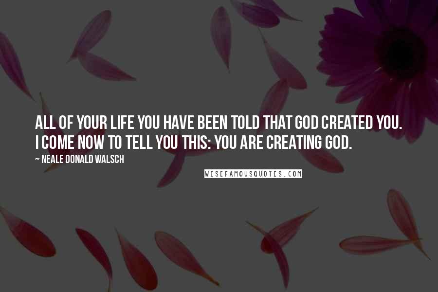 Neale Donald Walsch Quotes: All of your life you have been told that God created you. I come now to tell you this: You are creating God.