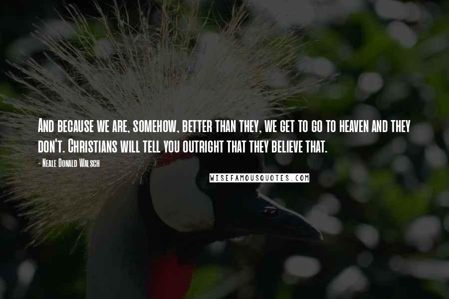 Neale Donald Walsch Quotes: And because we are, somehow, better than they, we get to go to heaven and they don't. Christians will tell you outright that they believe that.