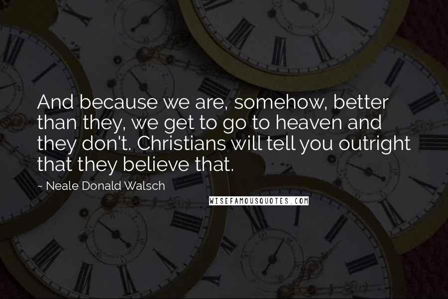 Neale Donald Walsch Quotes: And because we are, somehow, better than they, we get to go to heaven and they don't. Christians will tell you outright that they believe that.