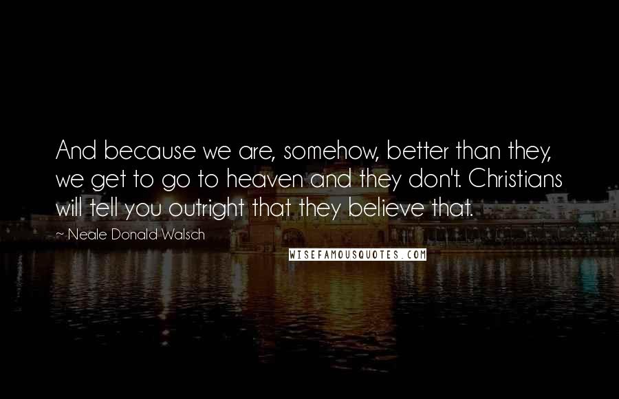 Neale Donald Walsch Quotes: And because we are, somehow, better than they, we get to go to heaven and they don't. Christians will tell you outright that they believe that.