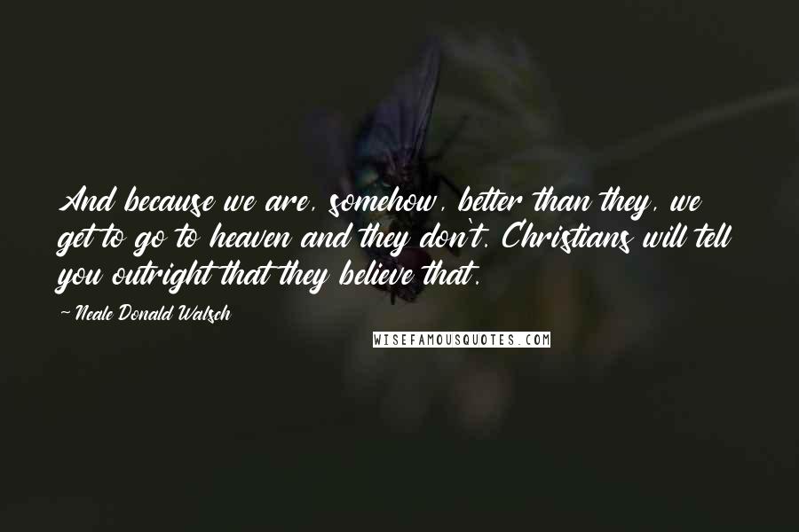 Neale Donald Walsch Quotes: And because we are, somehow, better than they, we get to go to heaven and they don't. Christians will tell you outright that they believe that.