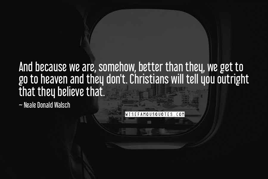 Neale Donald Walsch Quotes: And because we are, somehow, better than they, we get to go to heaven and they don't. Christians will tell you outright that they believe that.