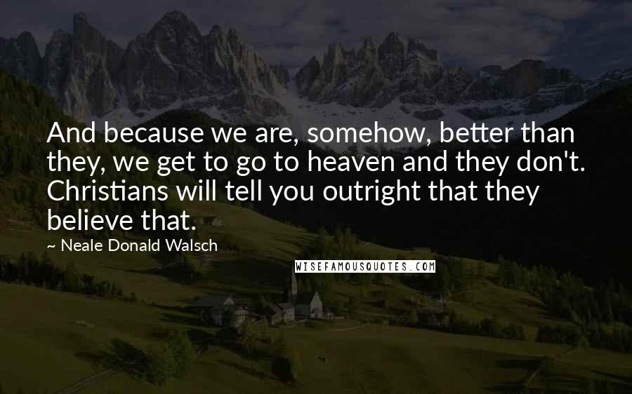 Neale Donald Walsch Quotes: And because we are, somehow, better than they, we get to go to heaven and they don't. Christians will tell you outright that they believe that.