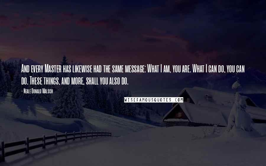 Neale Donald Walsch Quotes: And every Master has likewise had the same message: What I am, you are. What I can do, you can do. These things, and more, shall you also do.