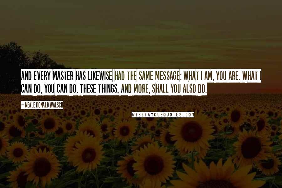 Neale Donald Walsch Quotes: And every Master has likewise had the same message: What I am, you are. What I can do, you can do. These things, and more, shall you also do.