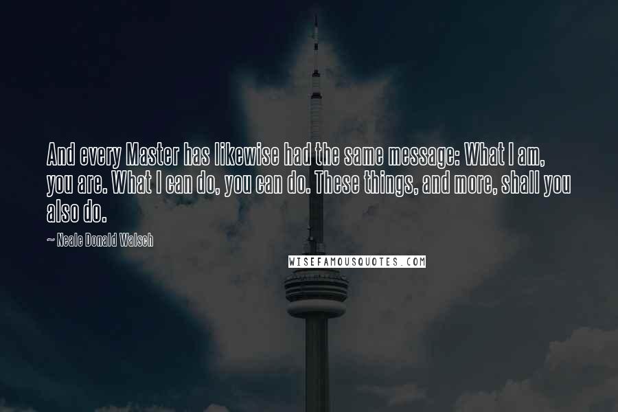 Neale Donald Walsch Quotes: And every Master has likewise had the same message: What I am, you are. What I can do, you can do. These things, and more, shall you also do.