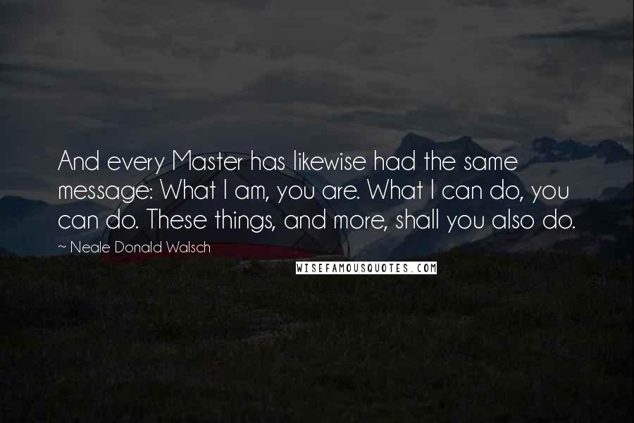 Neale Donald Walsch Quotes: And every Master has likewise had the same message: What I am, you are. What I can do, you can do. These things, and more, shall you also do.