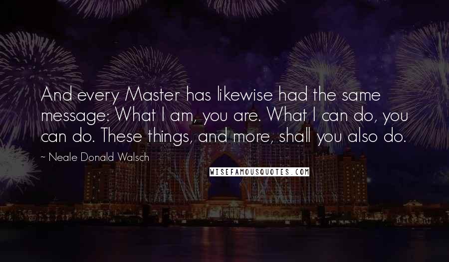 Neale Donald Walsch Quotes: And every Master has likewise had the same message: What I am, you are. What I can do, you can do. These things, and more, shall you also do.