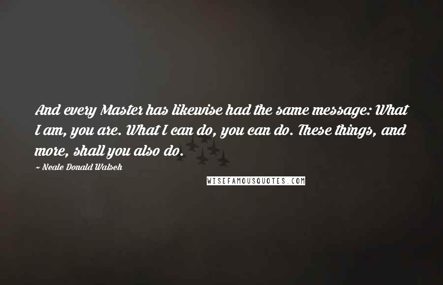 Neale Donald Walsch Quotes: And every Master has likewise had the same message: What I am, you are. What I can do, you can do. These things, and more, shall you also do.