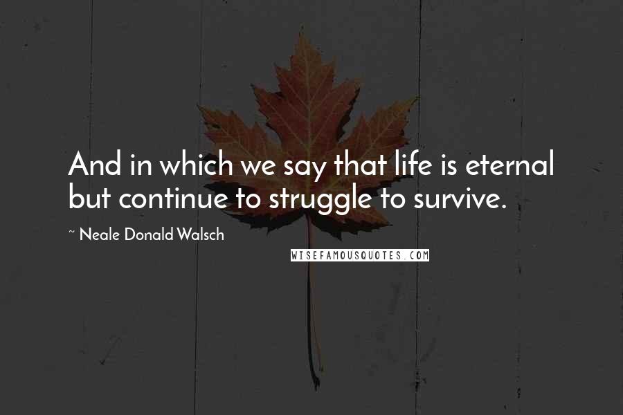 Neale Donald Walsch Quotes: And in which we say that life is eternal but continue to struggle to survive.