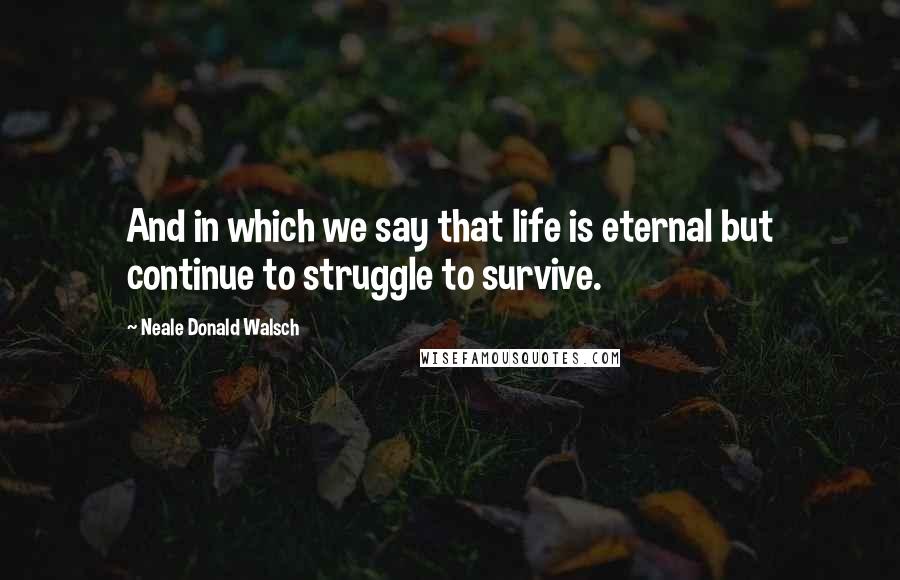 Neale Donald Walsch Quotes: And in which we say that life is eternal but continue to struggle to survive.