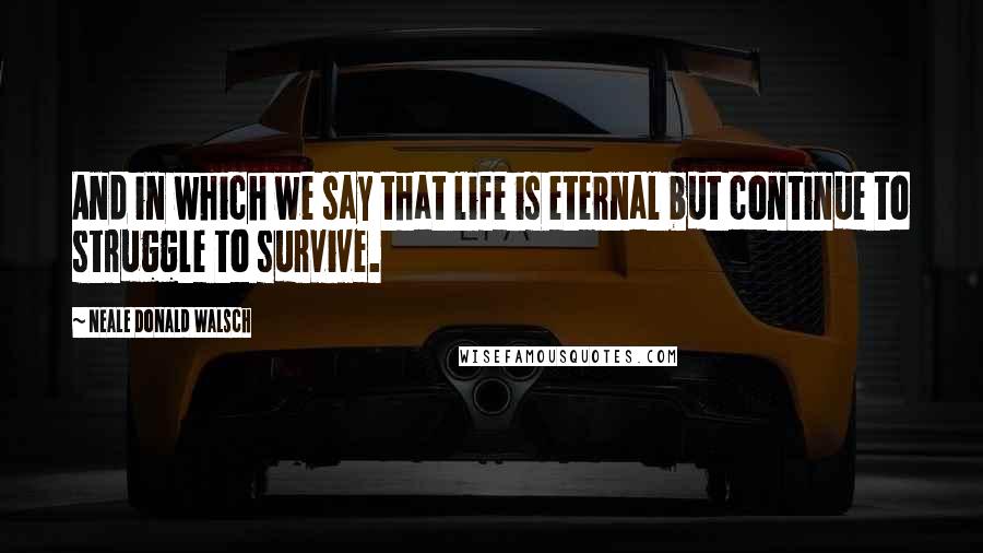 Neale Donald Walsch Quotes: And in which we say that life is eternal but continue to struggle to survive.