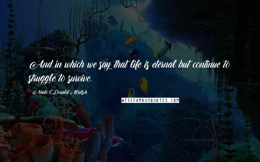 Neale Donald Walsch Quotes: And in which we say that life is eternal but continue to struggle to survive.