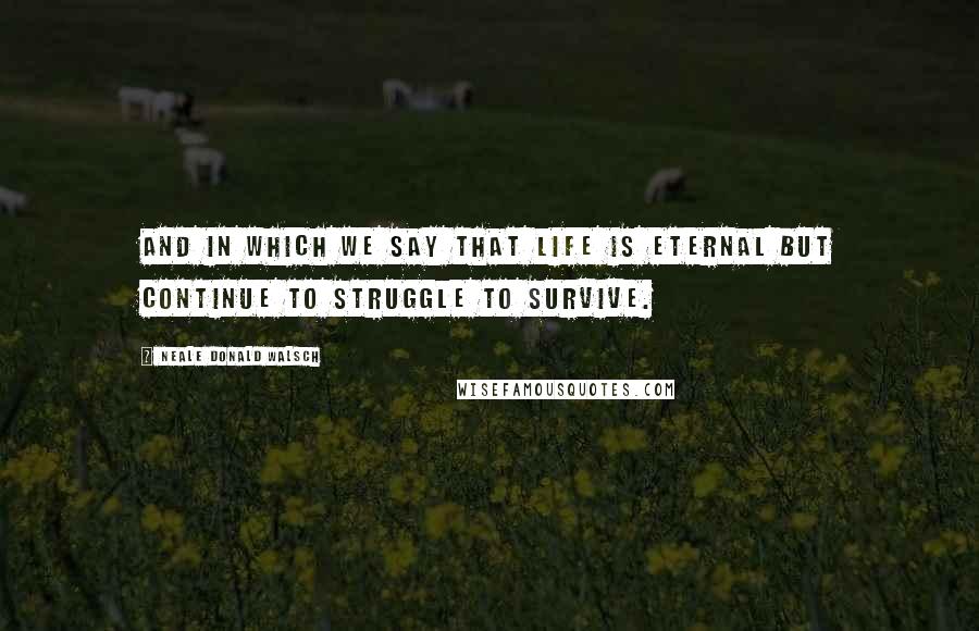 Neale Donald Walsch Quotes: And in which we say that life is eternal but continue to struggle to survive.