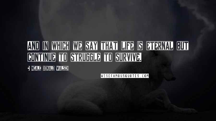 Neale Donald Walsch Quotes: And in which we say that life is eternal but continue to struggle to survive.