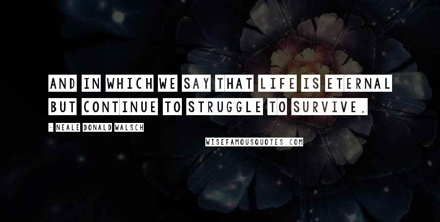 Neale Donald Walsch Quotes: And in which we say that life is eternal but continue to struggle to survive.