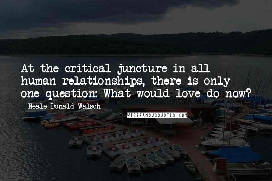 Neale Donald Walsch Quotes: At the critical juncture in all human relationships, there is only one question: What would love do now?