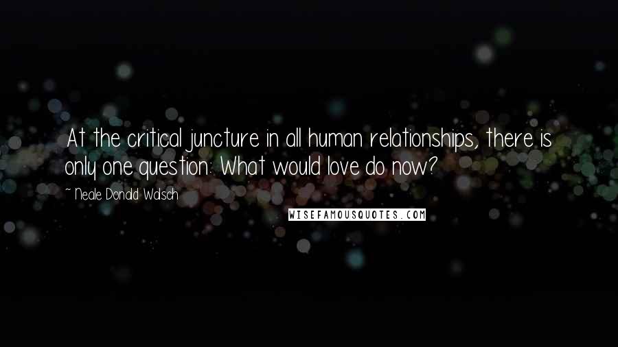 Neale Donald Walsch Quotes: At the critical juncture in all human relationships, there is only one question: What would love do now?