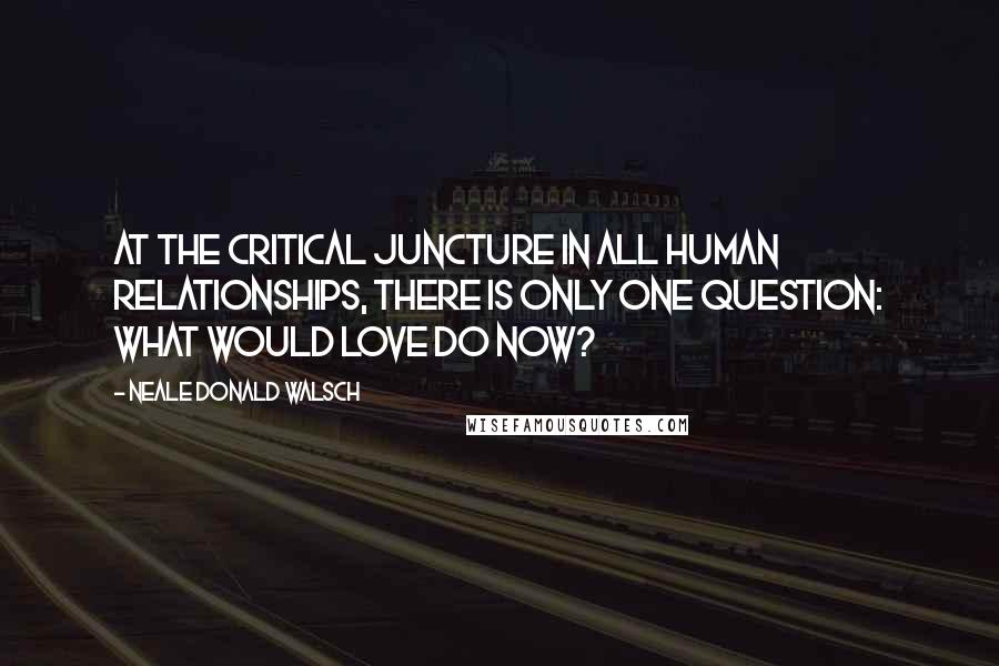 Neale Donald Walsch Quotes: At the critical juncture in all human relationships, there is only one question: What would love do now?