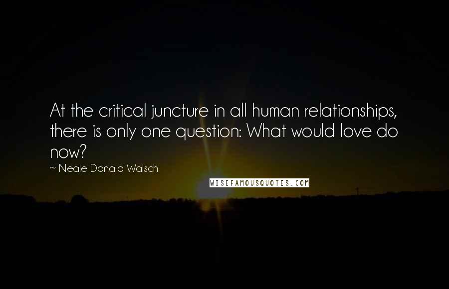 Neale Donald Walsch Quotes: At the critical juncture in all human relationships, there is only one question: What would love do now?