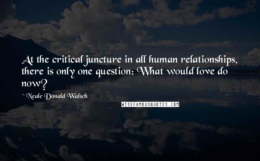 Neale Donald Walsch Quotes: At the critical juncture in all human relationships, there is only one question: What would love do now?