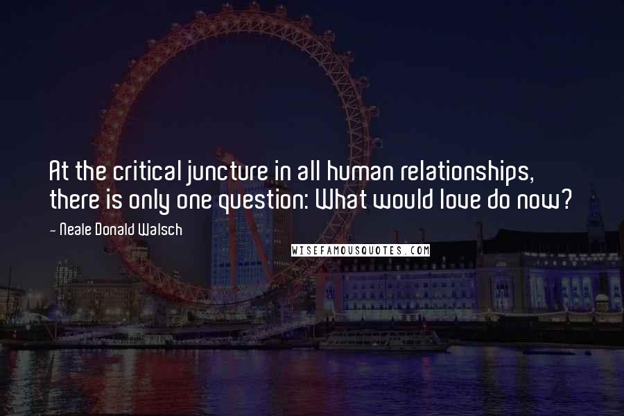 Neale Donald Walsch Quotes: At the critical juncture in all human relationships, there is only one question: What would love do now?