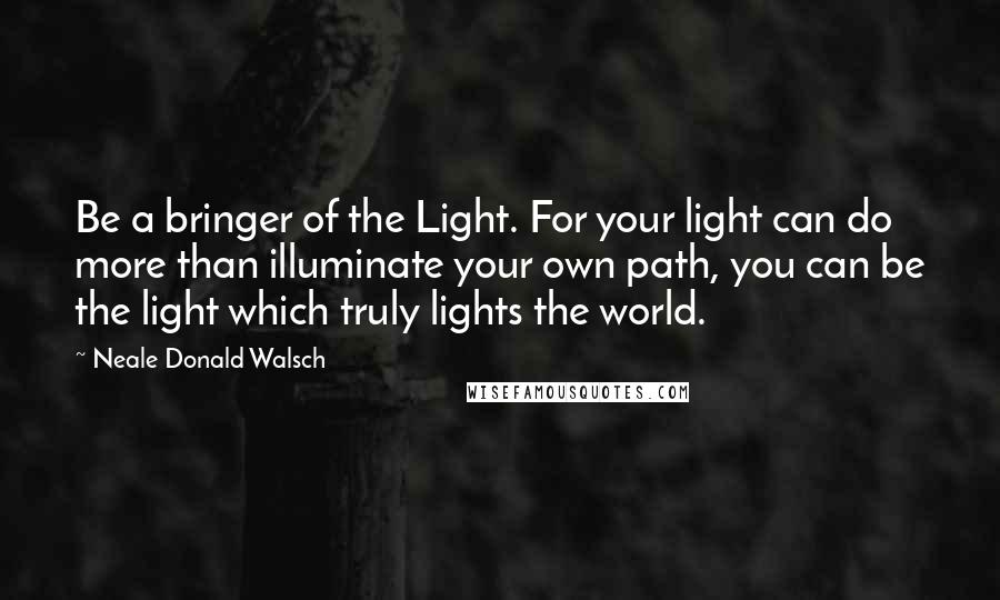 Neale Donald Walsch Quotes: Be a bringer of the Light. For your light can do more than illuminate your own path, you can be the light which truly lights the world.