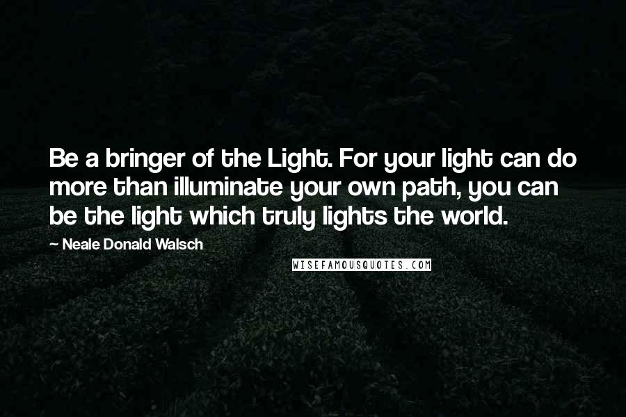 Neale Donald Walsch Quotes: Be a bringer of the Light. For your light can do more than illuminate your own path, you can be the light which truly lights the world.
