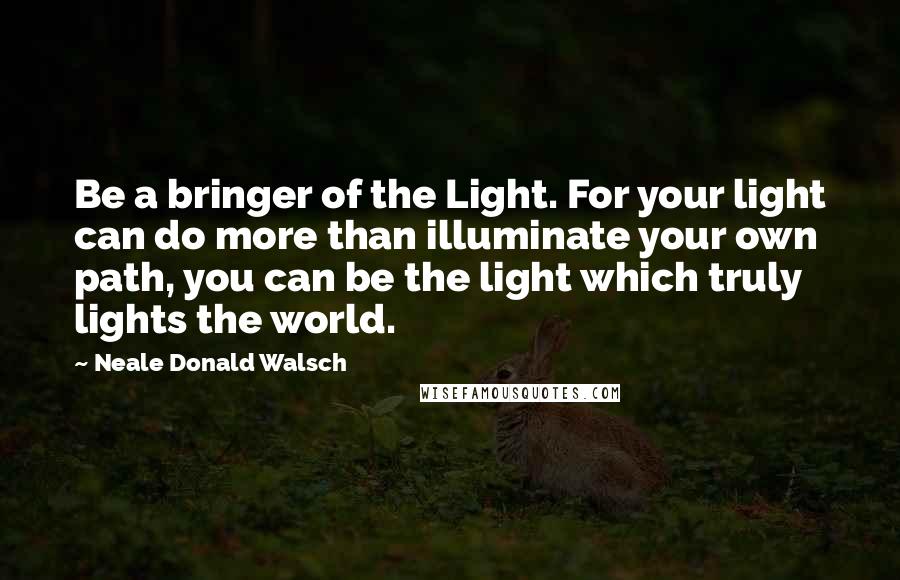 Neale Donald Walsch Quotes: Be a bringer of the Light. For your light can do more than illuminate your own path, you can be the light which truly lights the world.