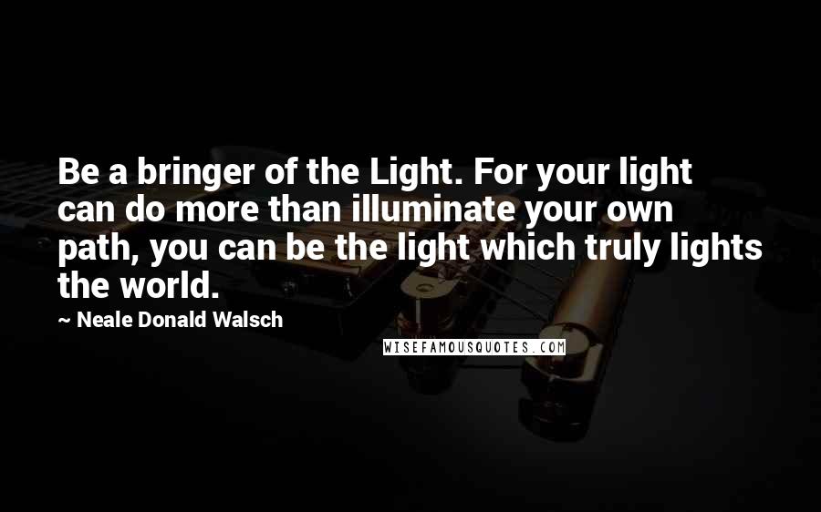 Neale Donald Walsch Quotes: Be a bringer of the Light. For your light can do more than illuminate your own path, you can be the light which truly lights the world.